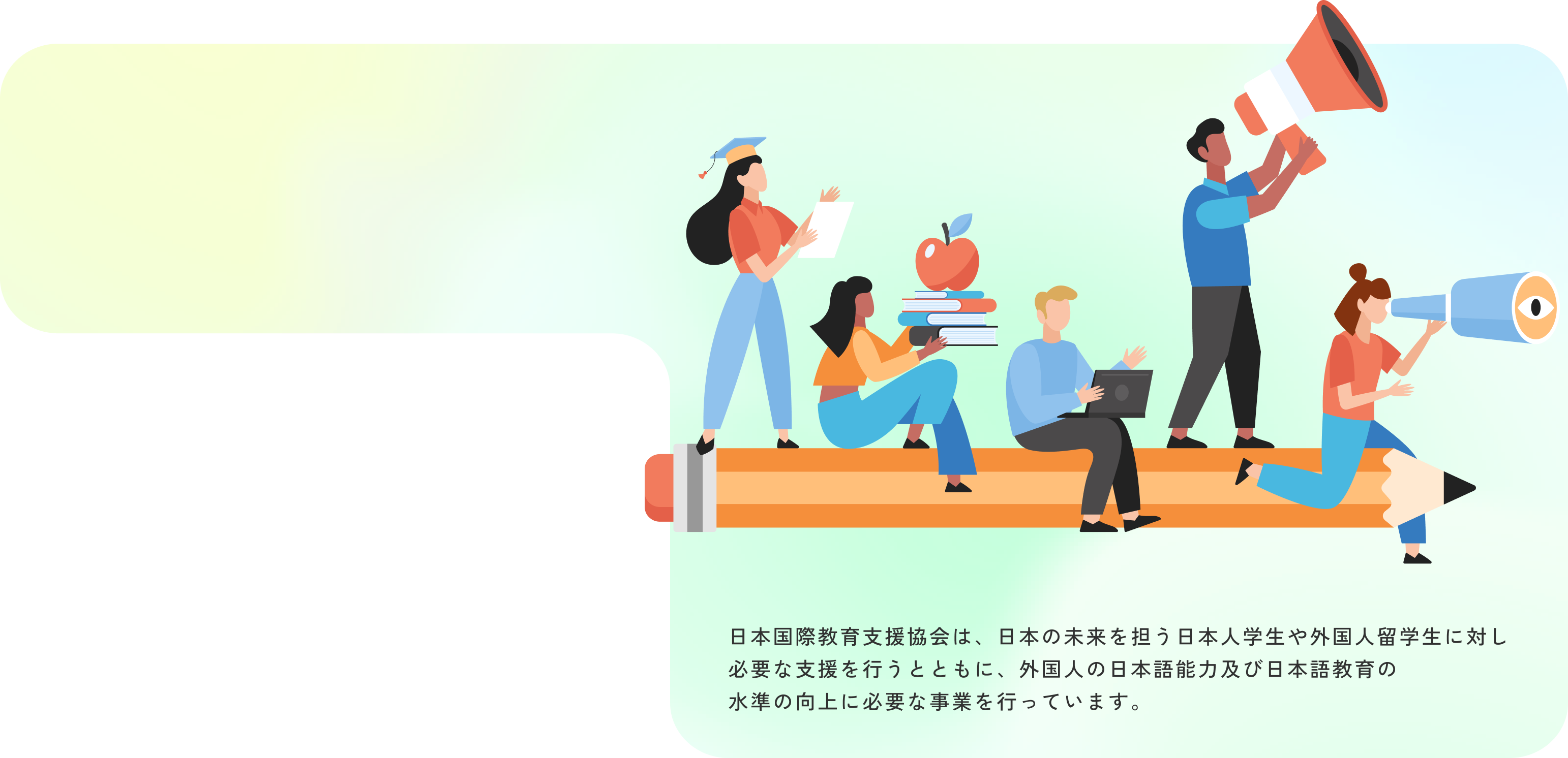 日本国際教育支援協会は、日本の未来を担う日本人学生や外国人留学生に対し必要な支援を行うとともに、外国人の日本語能力及び日本語教育の水準の向上に必要な事業を行っています。