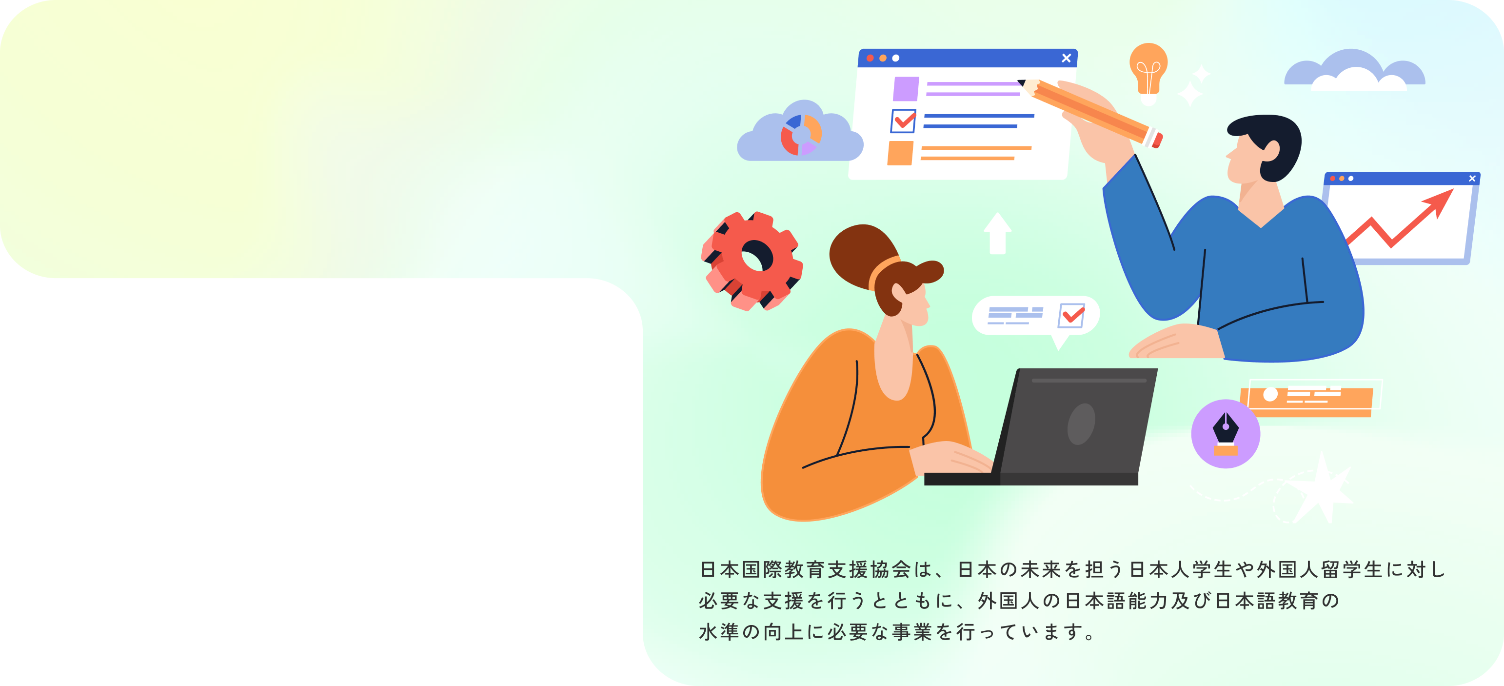 日本国際教育支援協会は、日本の未来を担う日本人学生や外国人留学生に対し必要な支援を行うとともに、外国人の日本語能力及び日本語教育の水準の向上に必要な事業を行っています。